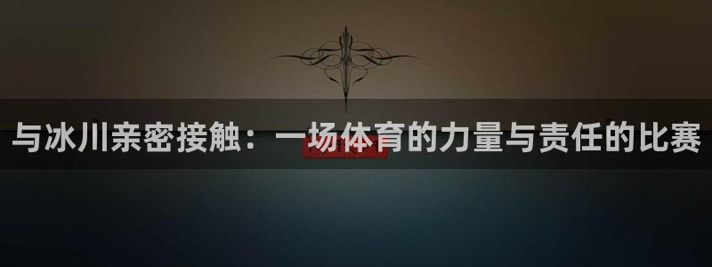 捷报和喜报的区别：与冰川亲密接触：一场体育的力量与责任的比赛